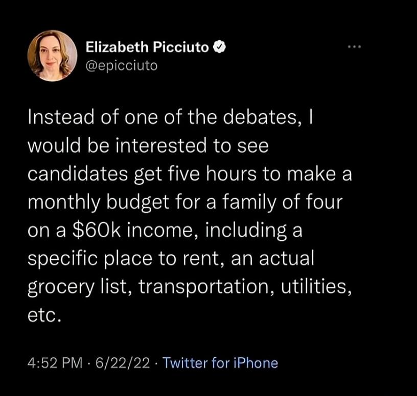 Elizabeth Picciuto @epicciuto Instead of one of the debates, I would be interested to see candidates get five hours to make a monthly budget for a family of four on a $60k income, including a specific place to rent, an actual grocery list, transportation, utilities, etc. 4:52 PM · 6/22/22 · Twitter for iPhone