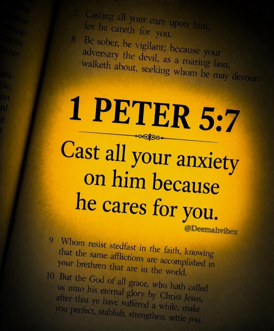1 PETER 5:7 Cast all your anxiety on him because he cares for you. Casting all your care upon him; for he careth for you. Be sober, be vigilant; because your adversary the devil, as a roaring lion, walketh about, seeking whom he may devour: Whom resist stedfast in the faith, knowing that the same afflictions are accomplished in your brethren that a