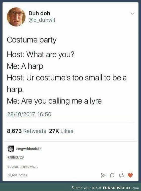 Costume party
Host: What are you?
Me: A harp
Host: Ur costume's too small to be a harp.
Me: Are you calling me a lyre
28/10/2017, 16:50

8,673 Retweets 27K Likes