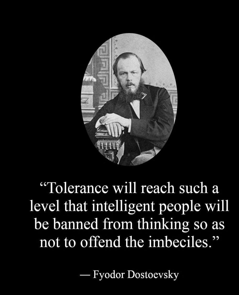 “Tolerance will reach such a level that intelligent people will be banned from thinking so as not to offend the imbeciles.”

— Fyodor Dostoevsky