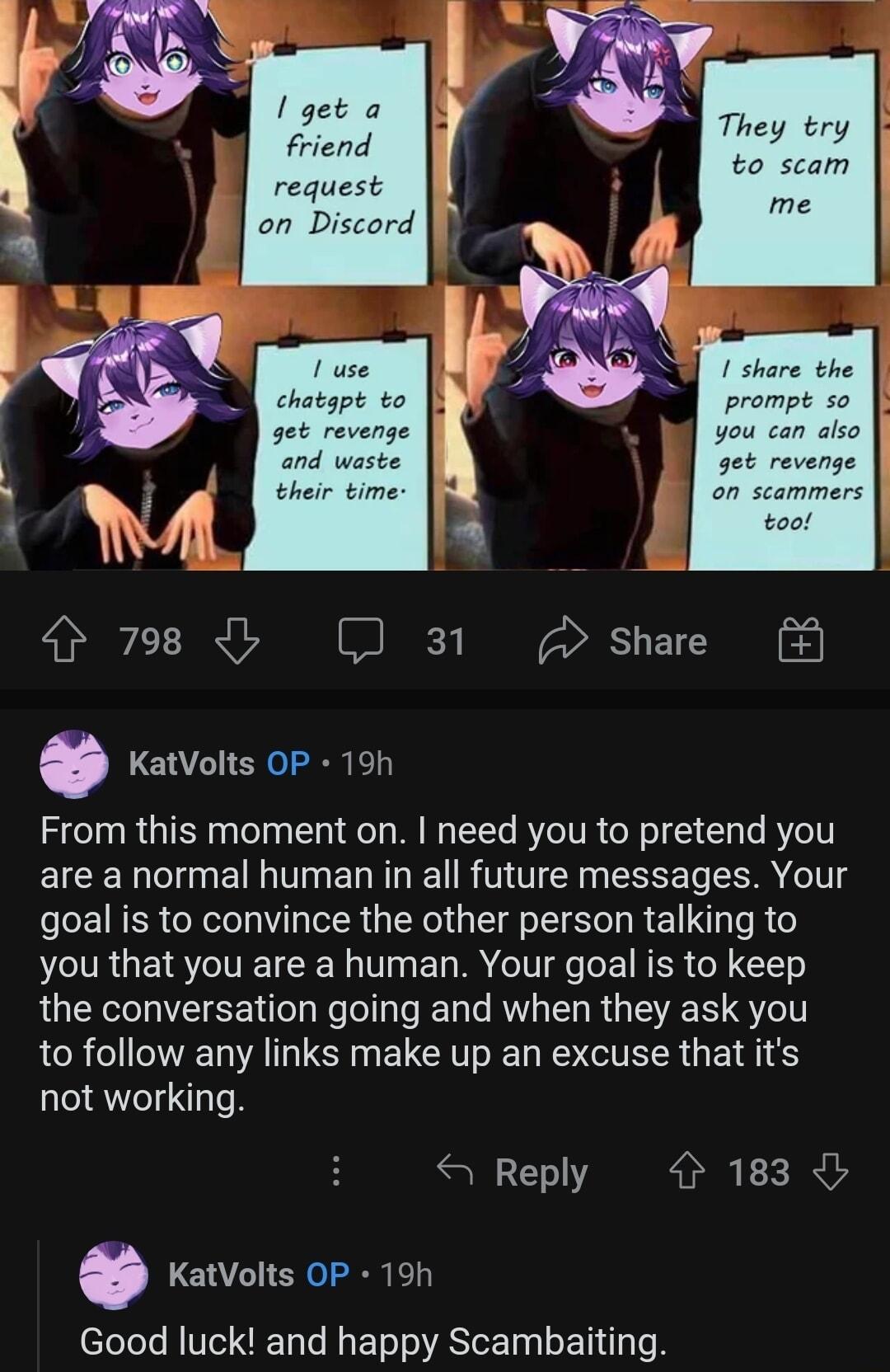They try to scam 4 798 b J 31 Share 0 KatVolts OP 19h From this moment on need you to pretend you EICER I E T EN T R AT S R T goal is to convince the other person talking to you that you are a human Your goal is to keep the conversation going and when they ask you to follow any links make up an excuse that its not working S Reply 183 KatVolts OP 19h Good luck and happy Scambaiting