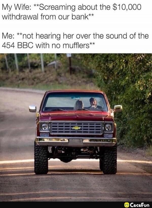 My Wife: **Screaming about the $10,000 withdrawal from our bank** Me: **not hearing her over the sound of the 454 BBC with no mufflers**
