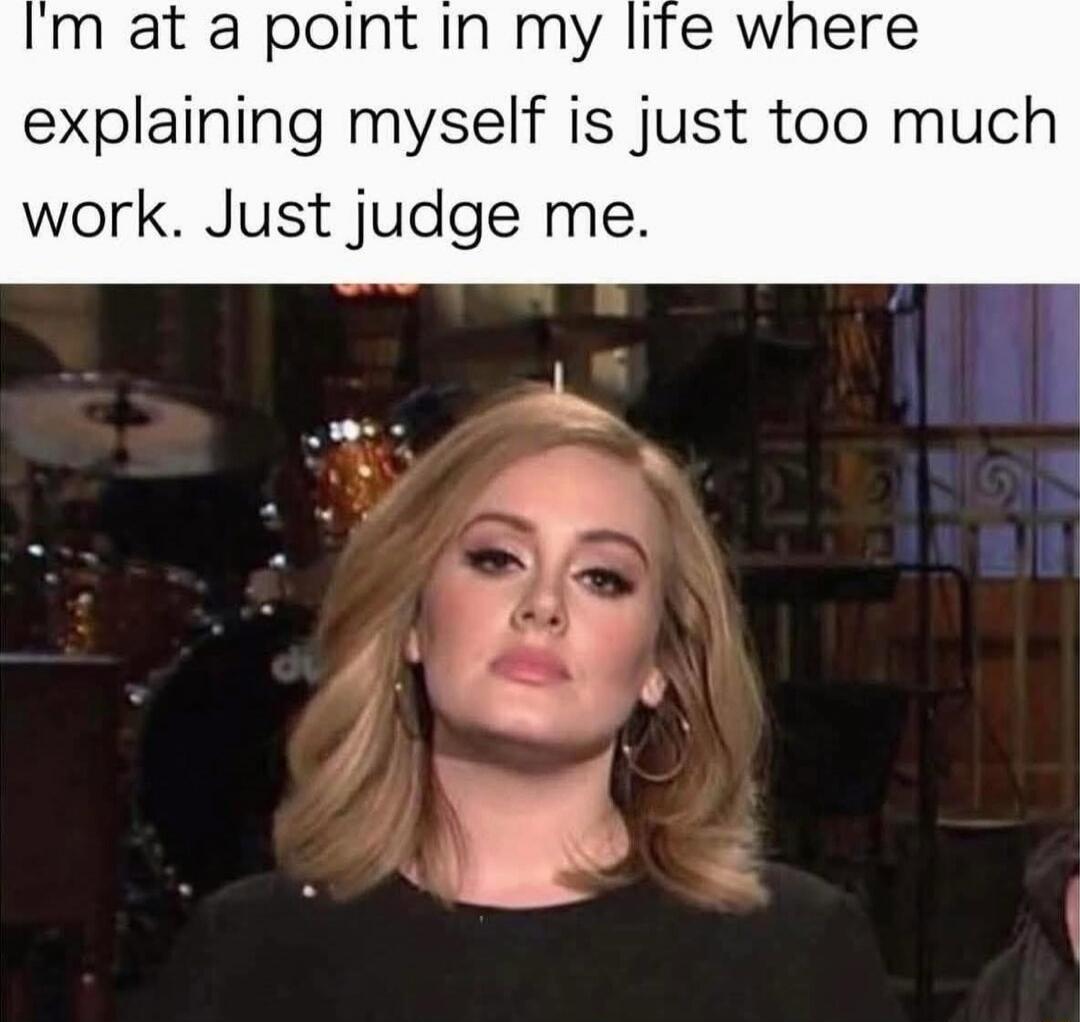 I'm at a point in my life where explaining myself is just too much work. Just judge me.