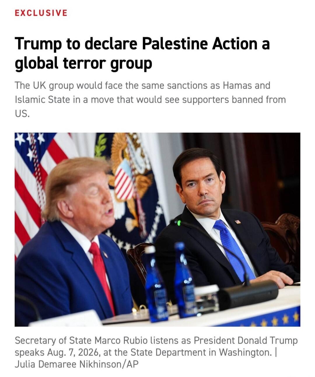 EXCLUSIVE Trump to declare Palestine Action a global terror group The UK group would face the same sanctions as Hamas and Islamic State in a move that would see supporters banned from US. Secretary of State Marco Rubio listens as President Donald Trump speaks Aug. 7, 2026, at the State Department in Washington. | Julia Demaree Nikhinson/AP