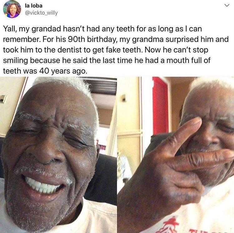 laloba vickto_willy Yall my grandad hasnt had any teeth for as long as can remember For his 90th birthday my grandma surprised him and took him to the dentist to get fake teeth Now he cant stop smiling because he said the last time he had a mouth full of teeth was 40 years ago