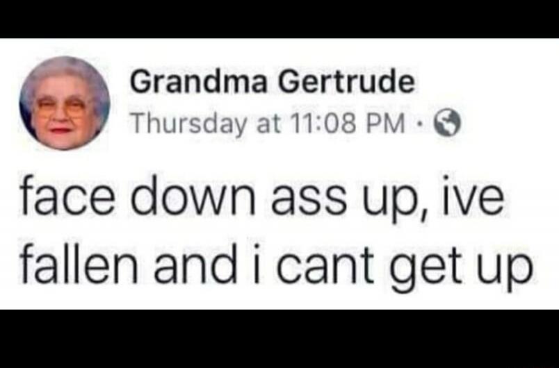 Grandma Gertrude Thursday at 11:08 PM face down ass up, ive fallen and i cant get up