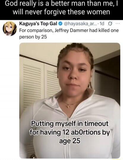 God really is a better man than me, I will never forgive these women
Kaguya's Top Gal @hayasaka_ar... For comparison, Jeffrey Dahmer had killed one person by 25
Putting myself in timeout for having 12 abortions by age 25