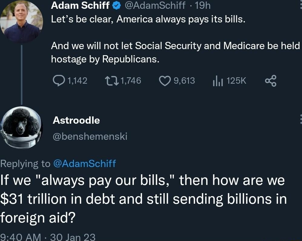 Adam Schiff AdamSchiff 19h Lets be clear America always pays its bills And we will not let Social Security and Medicare be held hostage by Republicans Oz s Qoss 125k o Astroodle benshemenski Replying to AdamSchiff If we always pay our bills then how are we 31 trillion in debt and still sending billions in foreign aid 9 40 AM 30 Jan 23