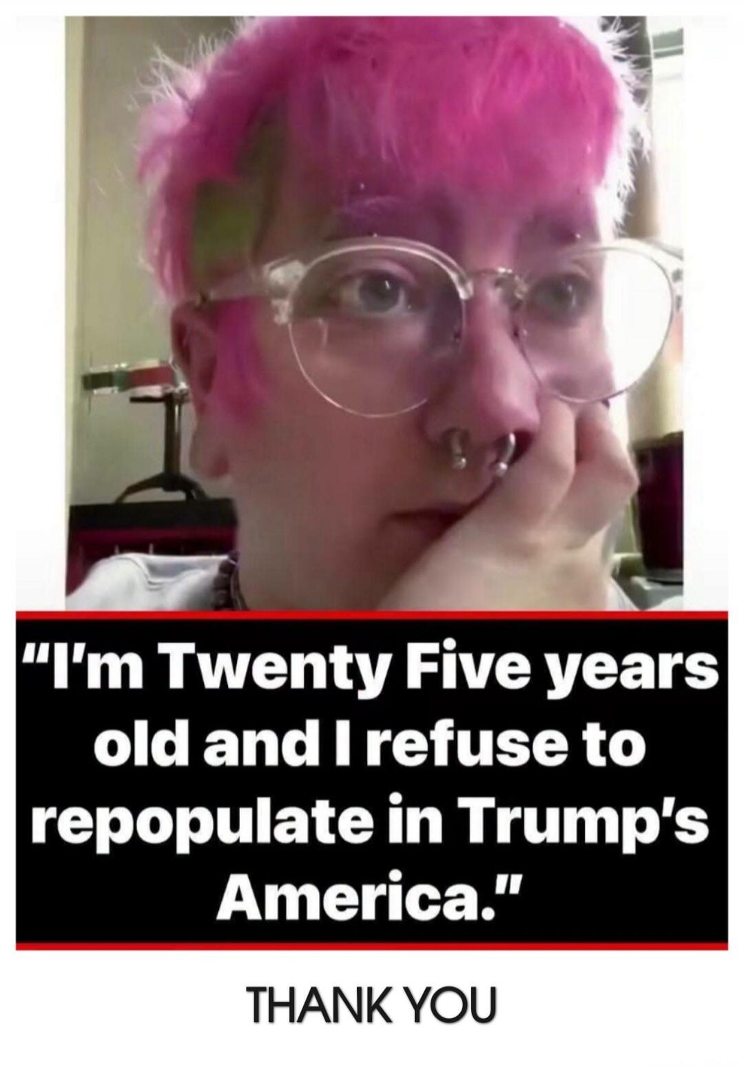 I'm Twenty Five years old and I refuse to repopulate in Trump's America. THANK YOU