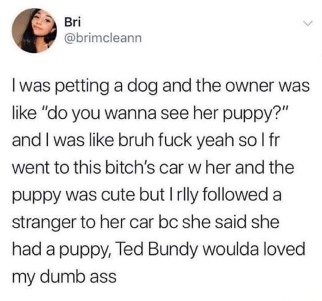 Bri brimcleann was petting a dog and the owner was like do you wanna see her puppy and was like bruh fuck yeah so fr went to this bitchs car w her and the puppy was cute but rlly followed a stranger to her car be she said she had a puppy Ted Bundy woulda loved my dumb ass