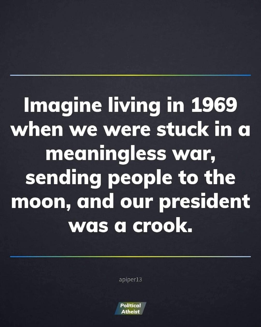 Imagine living in 1969 when we were stuck in a meaningless war, sending people to the moon, and our president was a crook.