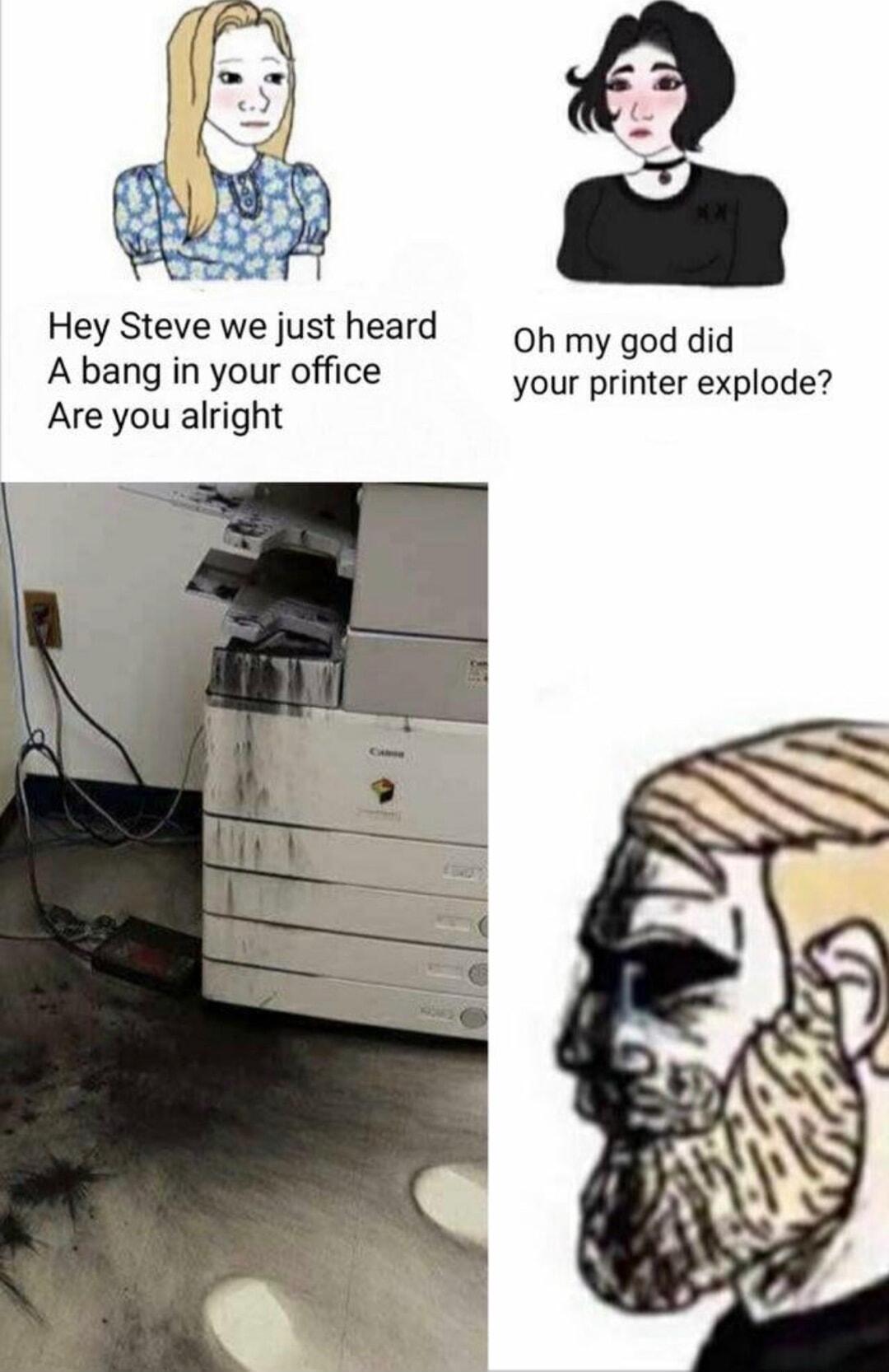 Hey Steve we justheard o yy god did A bang in your office your printer explode Are you alright