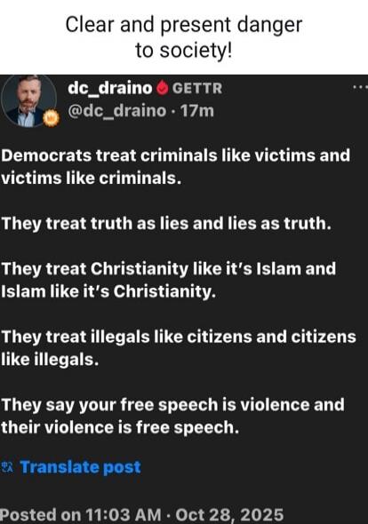 Clear and present danger to society! Democrats treat criminals like victims and victims like criminals. They treat truth as lies and lies as truth. They treat Christianity like it's Islam and Islam like it's Christianity. They treat illegals like citizens and citizens like illegals. They say your free speech is violence and their violence is free s