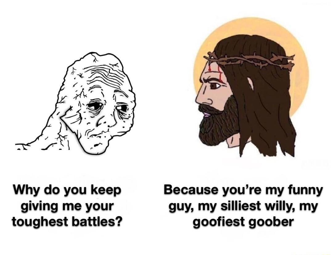 Why do you keep Because youre my funny giving me your guy my silliest willy my toughest battles goofiest goober