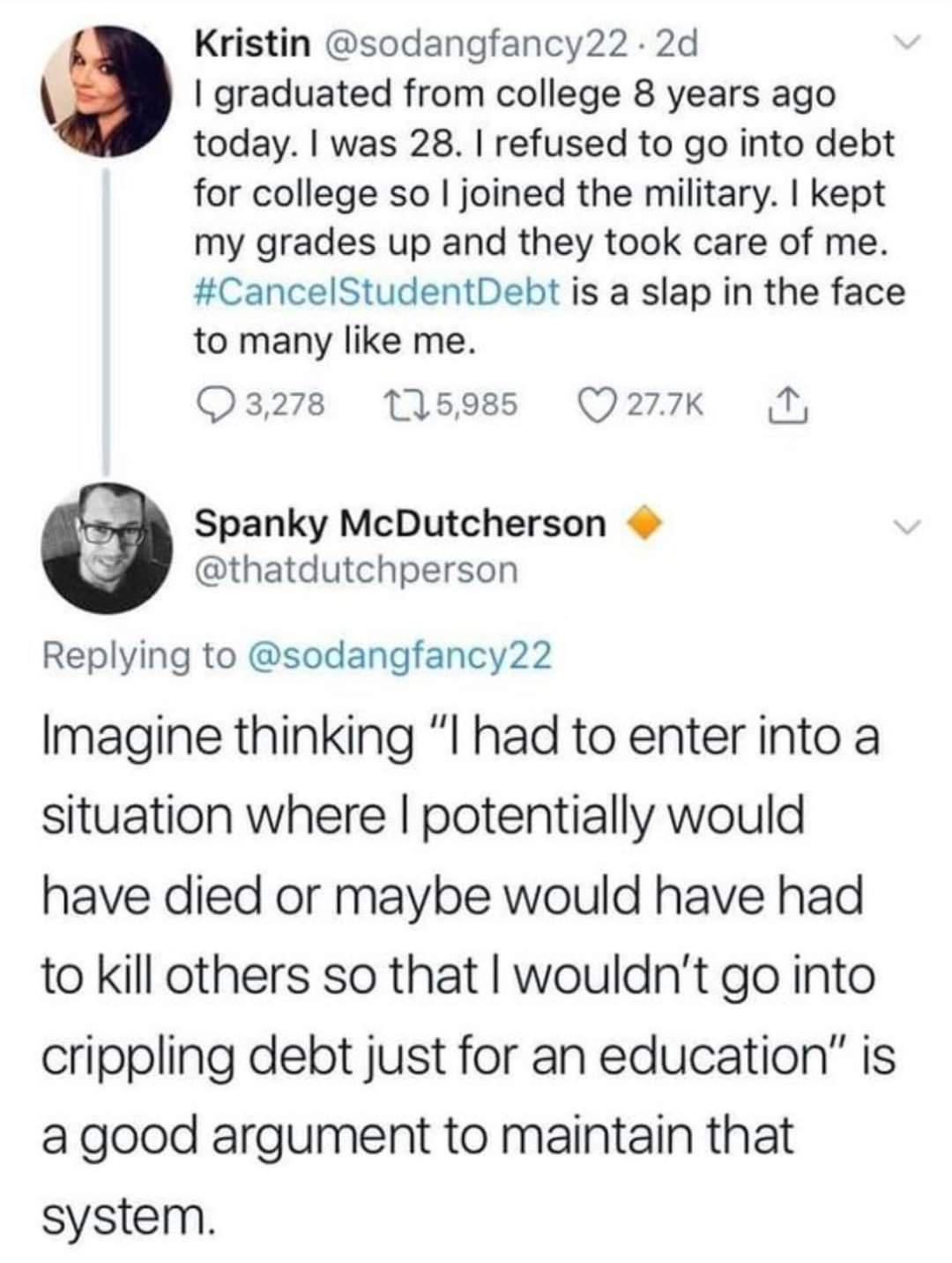 Kristin sodangfancy22 2d graduated from college 8 years ago today was 28 refused to go into debt for college so joined the military kept my grades up and they took care of me CancelStudentDebt is a slap in the face to many like me 03278 11598 Q2727 1 Spanky McDutcherson thatdutchperson Replying to sodangfancy22 Imagine thinking I had to enter into a situation where potentially would have died or m