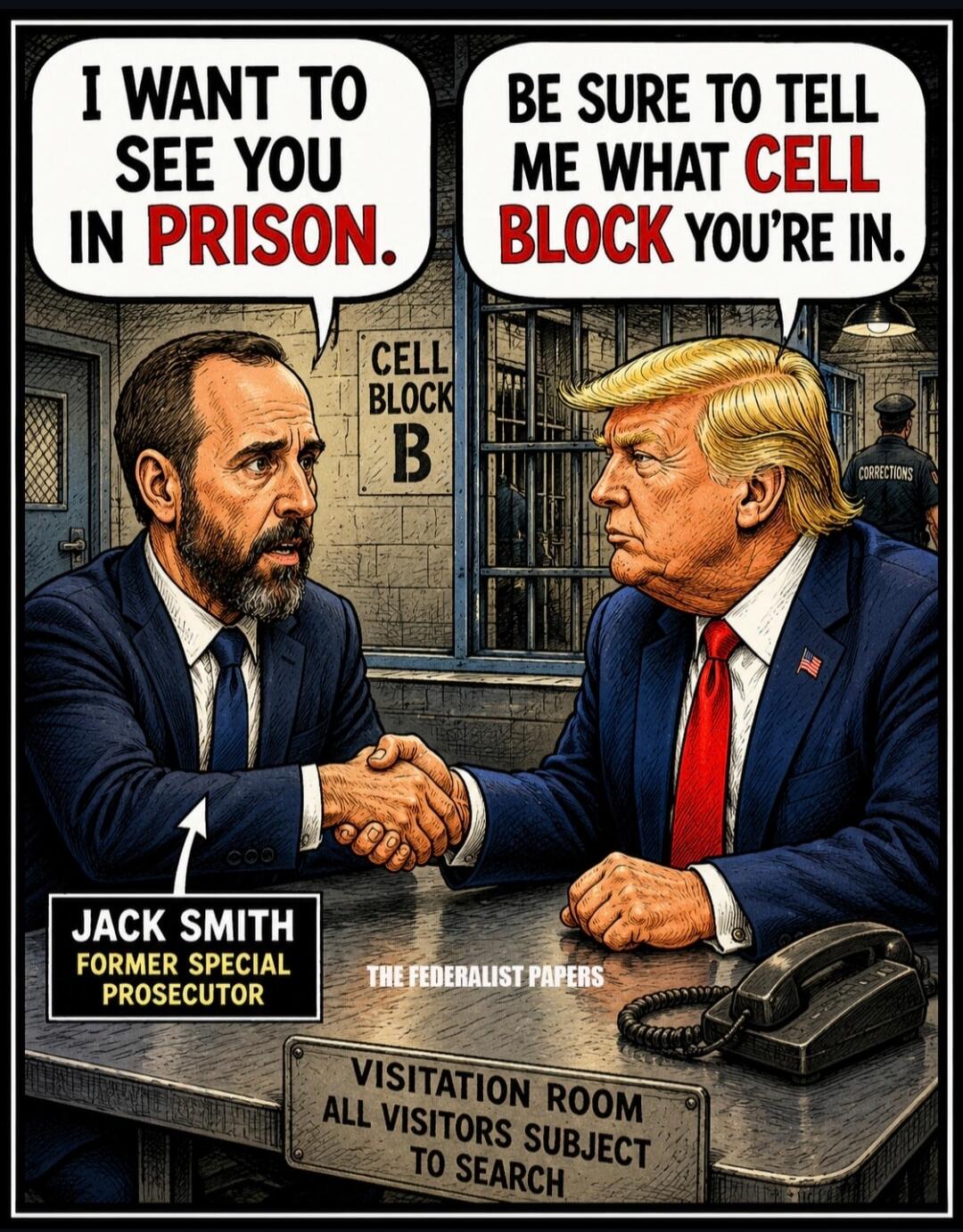 I WANT TO SEE YOU IN PRISON. BE SURE TO TELL ME WHAT CELL BLOCK YOU'RE IN. CELL BLOCK B. JACK SMITH FORMER SPECIAL PROSECUTOR. THE FEDERALIST PAPERS. VISITATION ROOM ALL VISITORS SUBJECT TO SEARCH. CORRECTIONS.