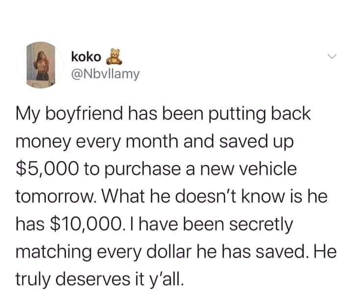 koko 4 Nbvllamy My boyfriend has been putting back money every month and saved up 5000 to purchase a new vehicle tomorrow What he doesnt know is he has 10000 have been secretly matching every dollar he has saved He truly deserves it yall