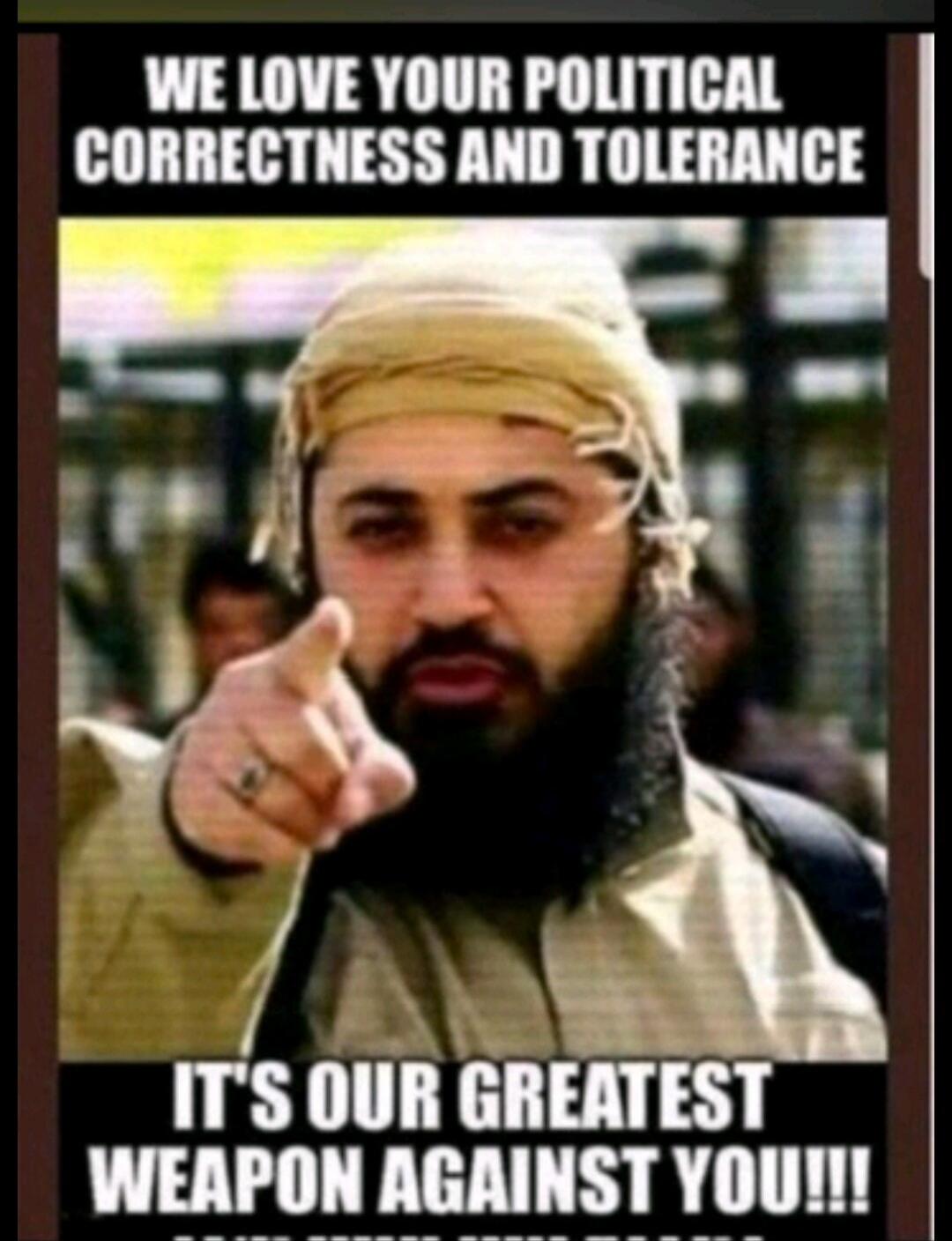 WE LOVE YOUR POLITICAL CORRECTNESS AND TOLERANCE
IT'S OUR GREATEST WEAPON AGAINST YOU!!!