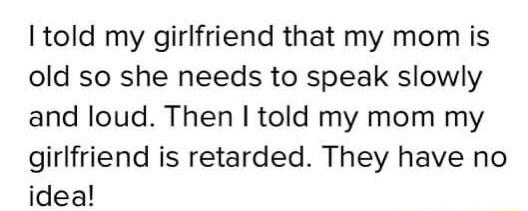 told my girlfriend that my mom is old so she needs to speak slowly and loud Then told my mom my girlfriend is retarded They have no idea