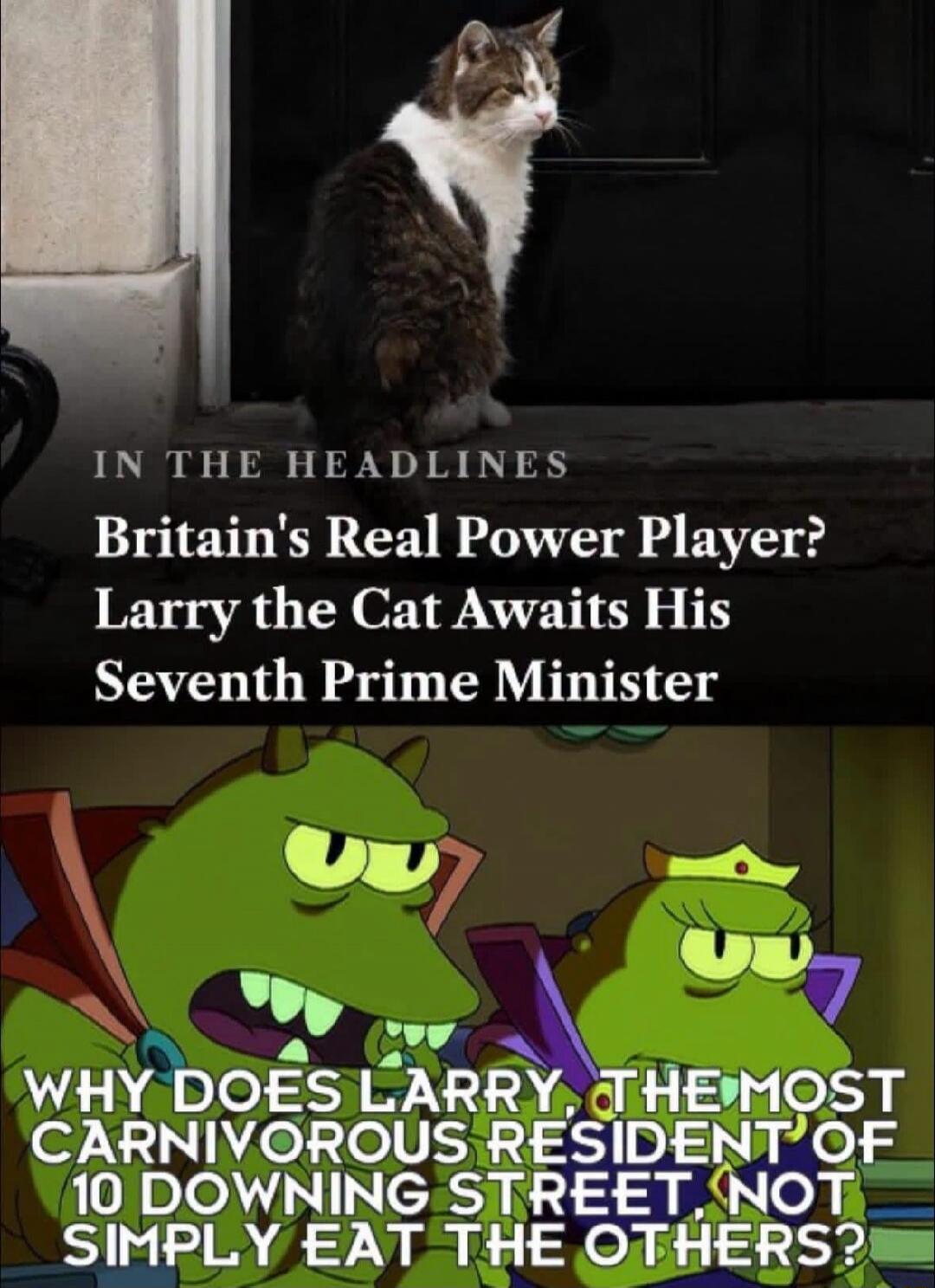 IN THE HEADLINES Britain's Real Power Player? Larry the Cat Awaits His Seventh Prime Minister WHY DOES LARRY, THE MOST CARNIVOROUS RESIDENT OF 10 DOWNING STREET NOT SIMPLY EAT THE OTHERS?