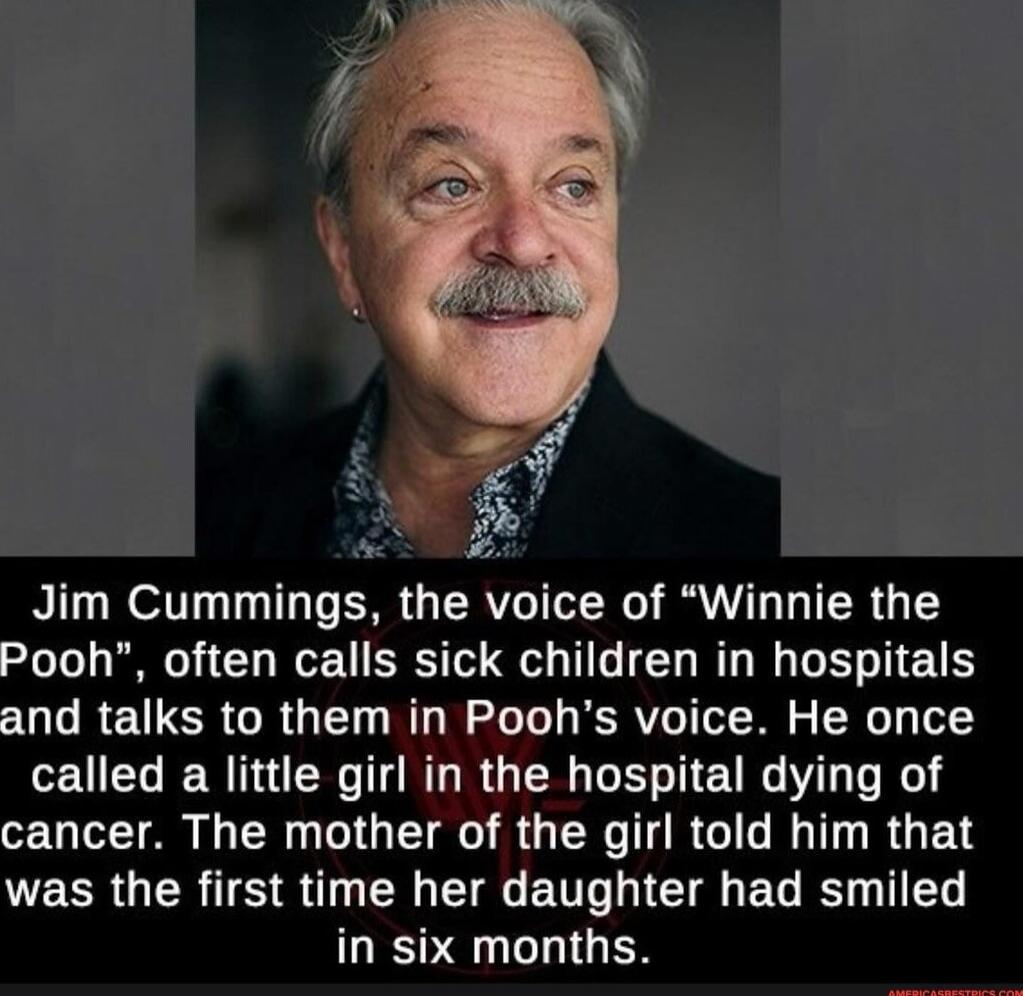 Jim Cummings, the voice of “Winnie the Pooh”, often calls sick children in hospitals and talks to them in Pooh’s voice. He once called a little girl in the hospital dying of cancer. The mother of the girl told him that was the first time her daughter had smiled in six months.