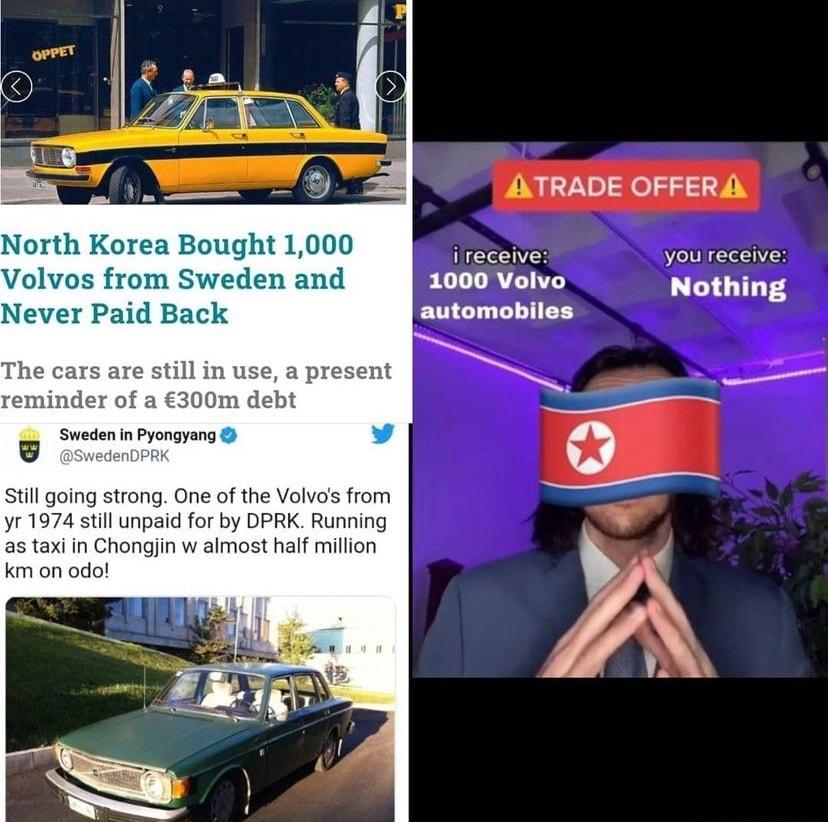 ATRADE OFFERA North Korea Bought 1000 i Ve e Volvos from Sweden and 1000 Volvo Nothing Never Paid Back automobiles The cars are still in use a present reminder of a 300m debt e Sweden in Pyongyang 3 0 Still going strong One of the Volvos from yr 1974 still unpaid for by DPRK Running as taxi in Chongjin w almost half million e km on odo