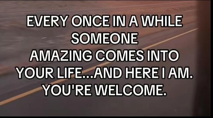 EVERY ONCE IN A WHILE SOMEONE AMAZING COMES INTO YOUR LIFE... AND HERE I AM. YOU'RE WELCOME.