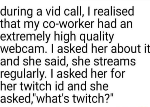 during a vid call realised that my co worker had an extremely high quality webcam asked her about it and she said she streams regularly asked her for her twitch id and she askedwhats twitch