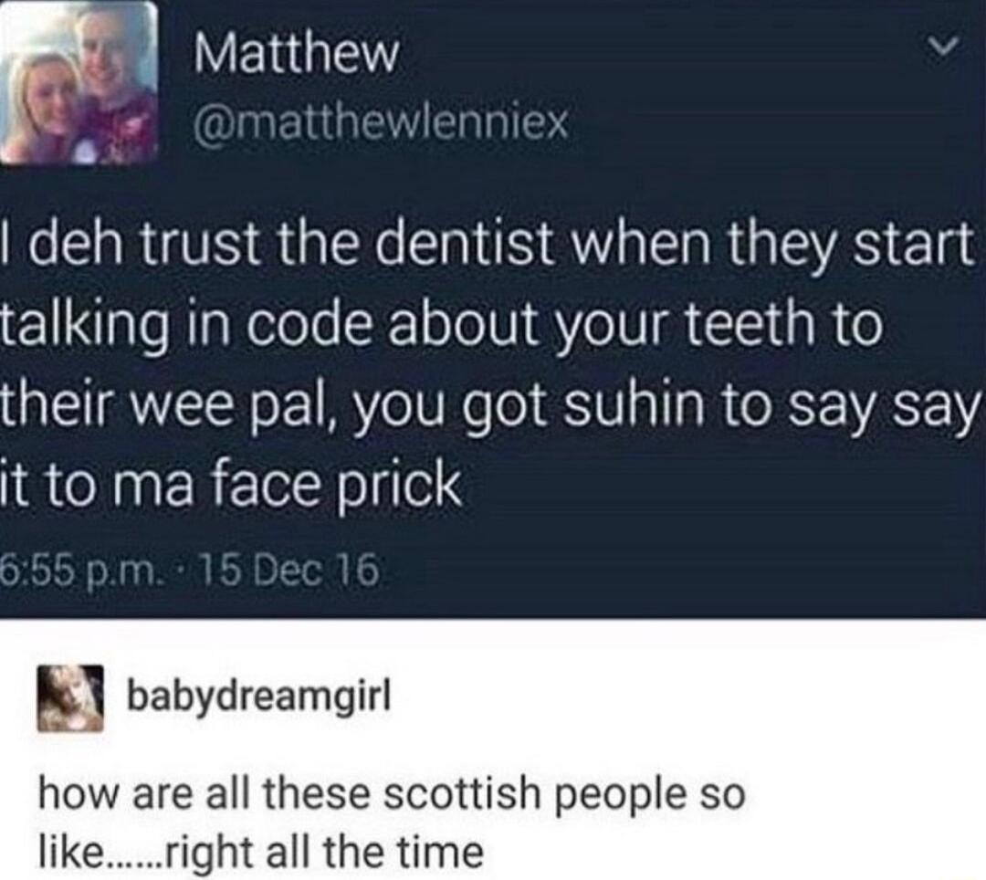 1 YENGEY deh trust the dentist when they start talking in code about your teeth to their wee pal you got suhin to say say it to ma face prick babydreamgirl how are all these scottish people so like ght all the time