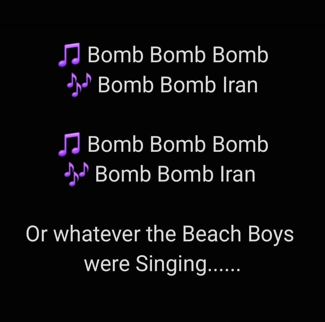 Bomb Bomb Bomb Bomb Bomb Iran Bomb Bomb Bomb Bomb Bomb Iran Or whatever the Beach Boys were Singing......