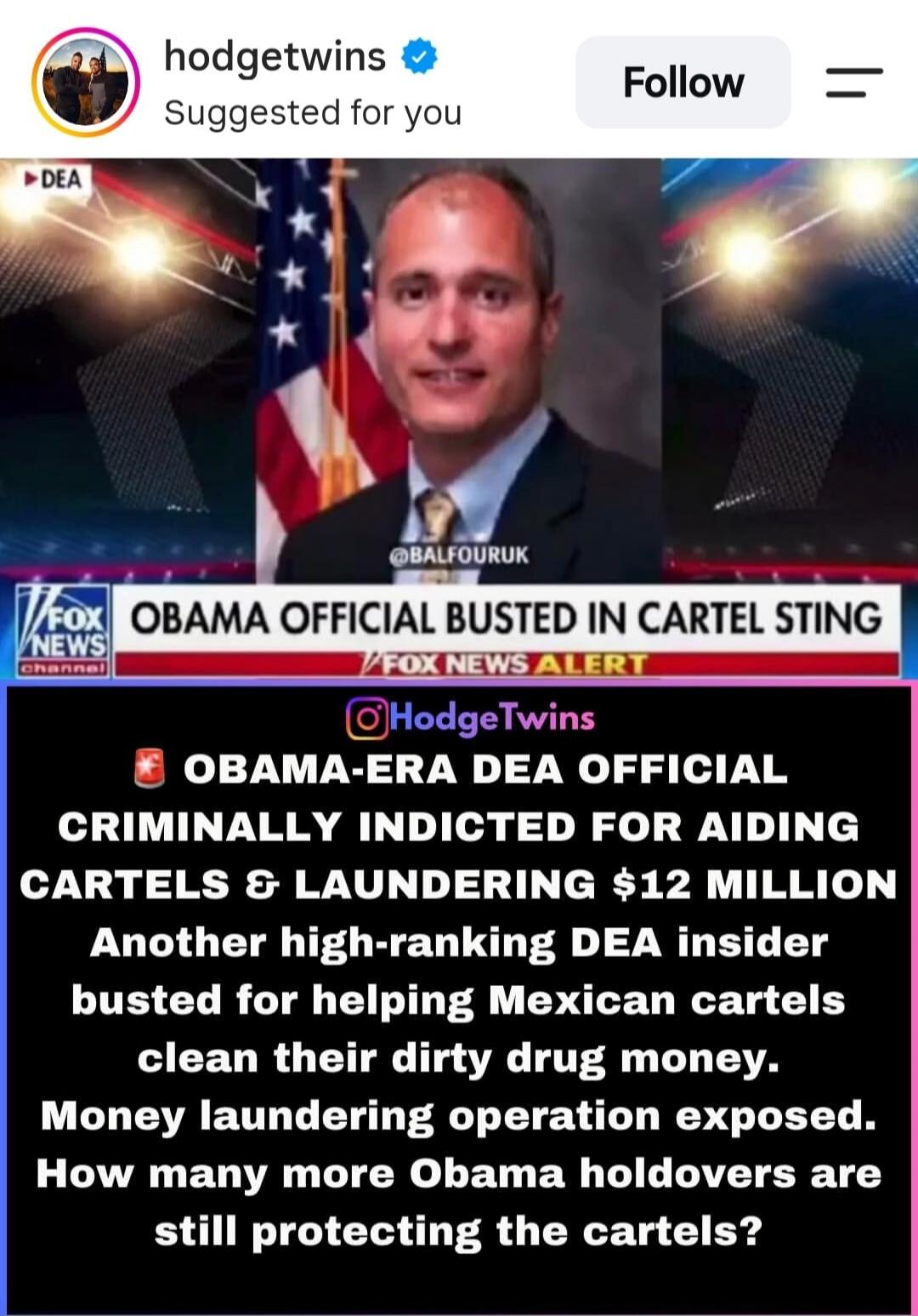 hodge twins Suggested for you Follow DEA @BALFOURUK FOX NEWS channel OBAMA OFFICIAL BUSTED IN CARTEL STING FOX NEWS ALERT @HodgeTwins OBAMA-ERA DEA OFFICIAL CRIMINALLY INDICTED FOR AIDING CARTELS & LAUNDERING $12 MILLION Another high-ranking DEA insider busted for helping Mexican cartels clean their dirty drug money. Money laundering operation expo