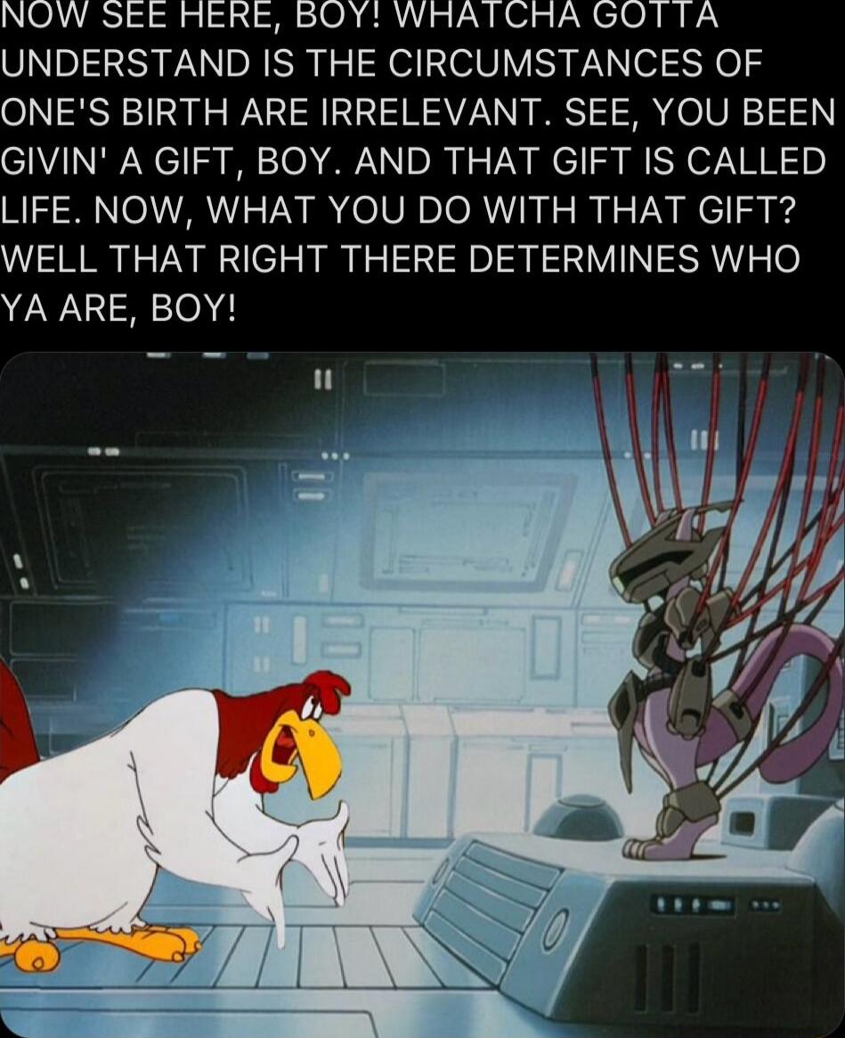 NOW SEE HERE BOY WRATCRA GOTTA UNDERSTAND IS THE CIRCUMSTANCES OF ONES BIRTH ARE IRRELEVANT SEE YOU BEEN GIVIN A GIFT BOY AND THAT GIFT IS CALLED LIFE NOW WHAT YOU DO WITH THAT GIFT WELL THAT RIGHT THERE DETERMINES WHO YA ARE BOY