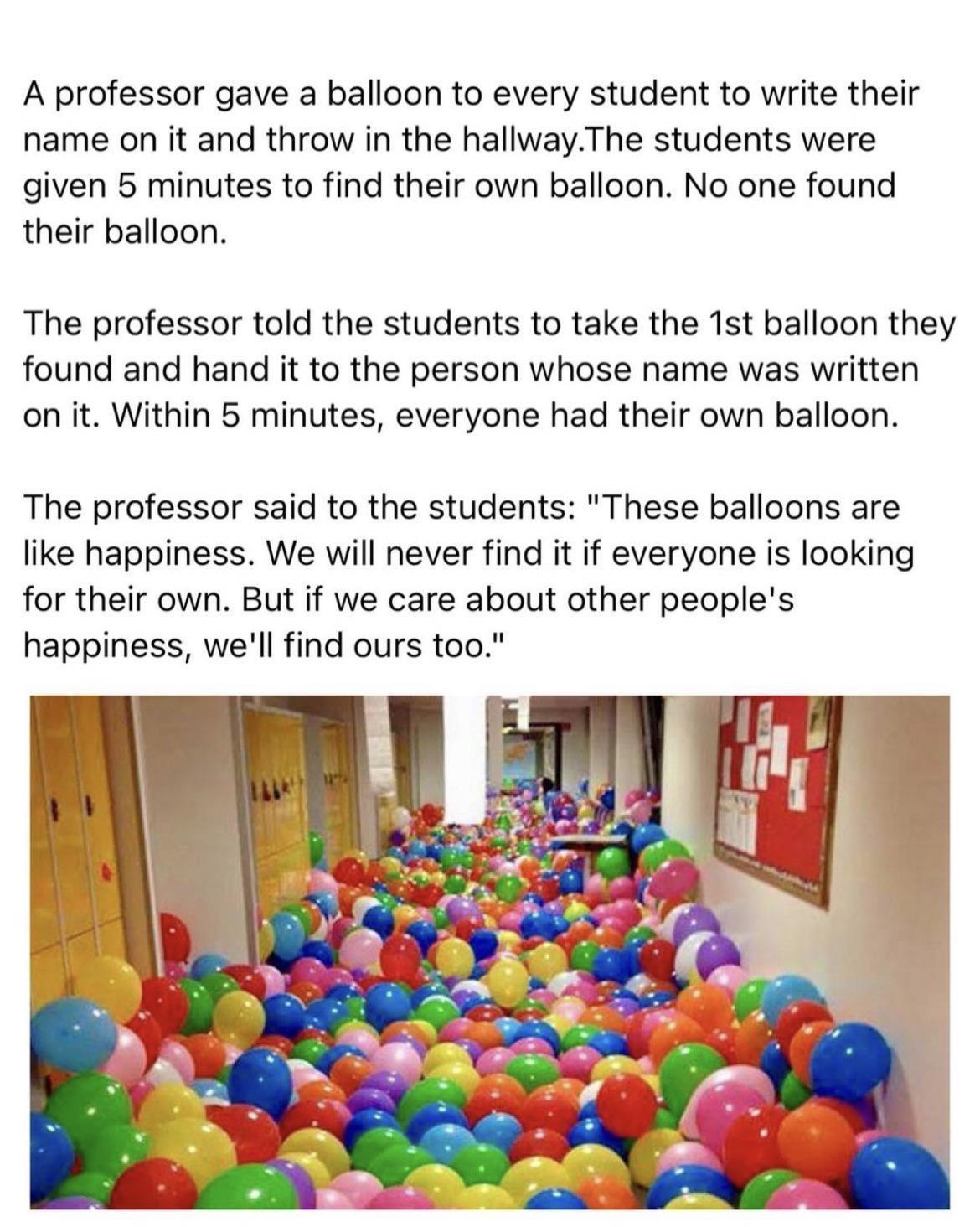 A professor gave a balloon to every student to write their name on it and throw in the hallwayThe students were given 5 minutes to find their own balloon No one found their balloon The professor told the students to take the 1st balloon they found and hand it to the person whose name was written on it Within 5 minutes everyone had their own balloon The professor said to the students These balloons