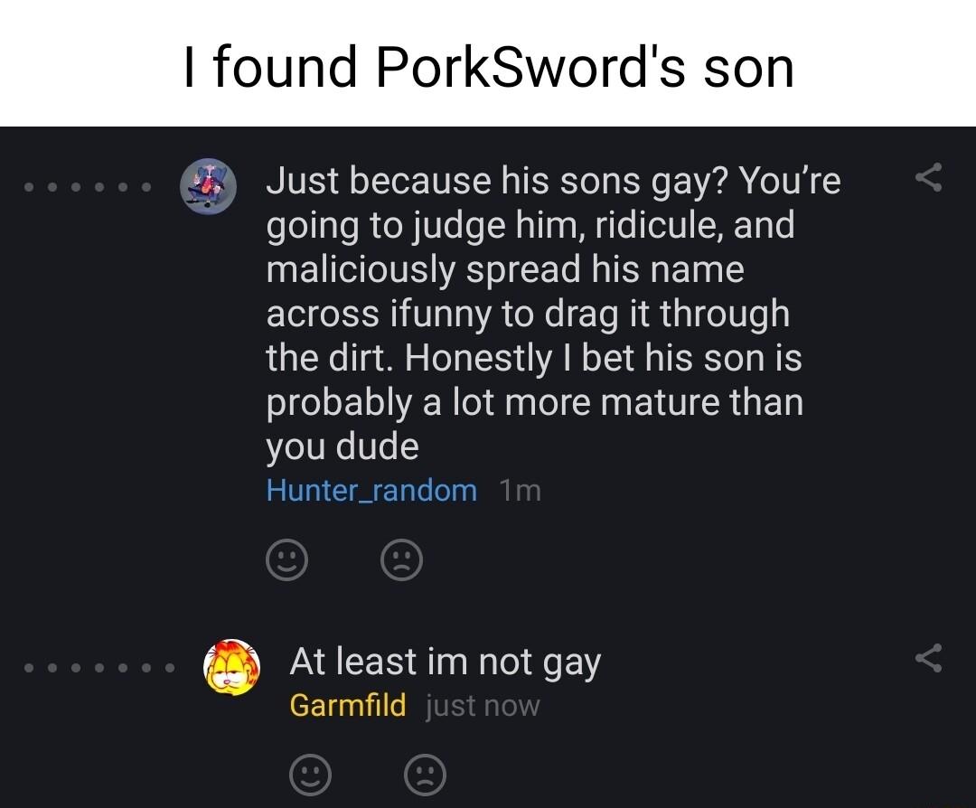 found PorkSwords so 7 Just because his sons gay Youre going to judge him ridicule and maliciously spread his name across ifunny to drag it through the dirt Honestly bet his son is probably a lot more mature than you dude Hunter_random At least im not gay Garmfild