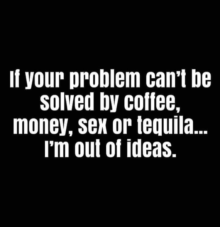 If your problem can't be solved by coffee, money, sex or tequila... I'm out of ideas.