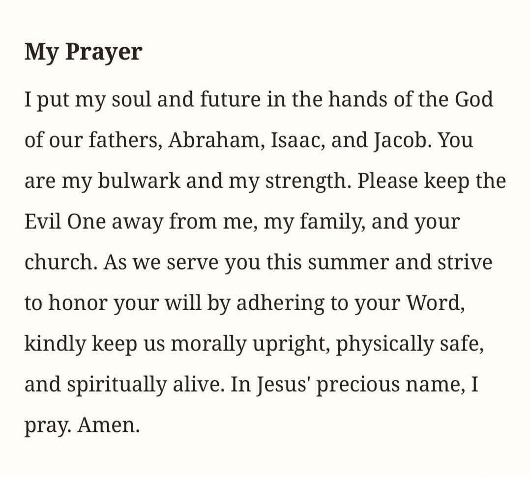 My Prayer. I put my soul and future in the hands of the God of our fathers, Abraham, Isaac, and Jacob. You are my bulwark and my strength. Please keep the Evil One away from me, my family, and your church. As we serve you this summer and strive to honor your will by adhering to your Word, kindly keep us morally upright, physically safe, and spiritu