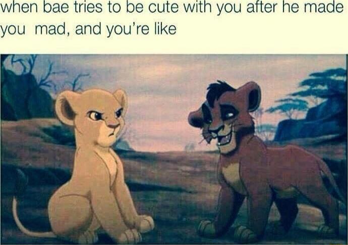 when bae tries to be cute with you after he made you mad, and you're like