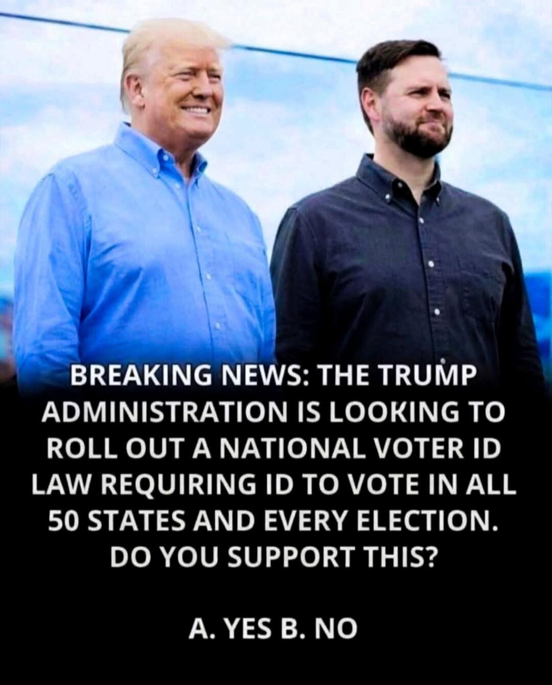 BREAKING NEWS: THE TRUMP ADMINISTRATION IS LOOKING TO ROLL OUT A NATIONAL VOTER ID LAW REQUIRING ID TO VOTE IN ALL 50 STATES AND EVERY ELECTION. DO YOU SUPPORT THIS? A. YES B. NO