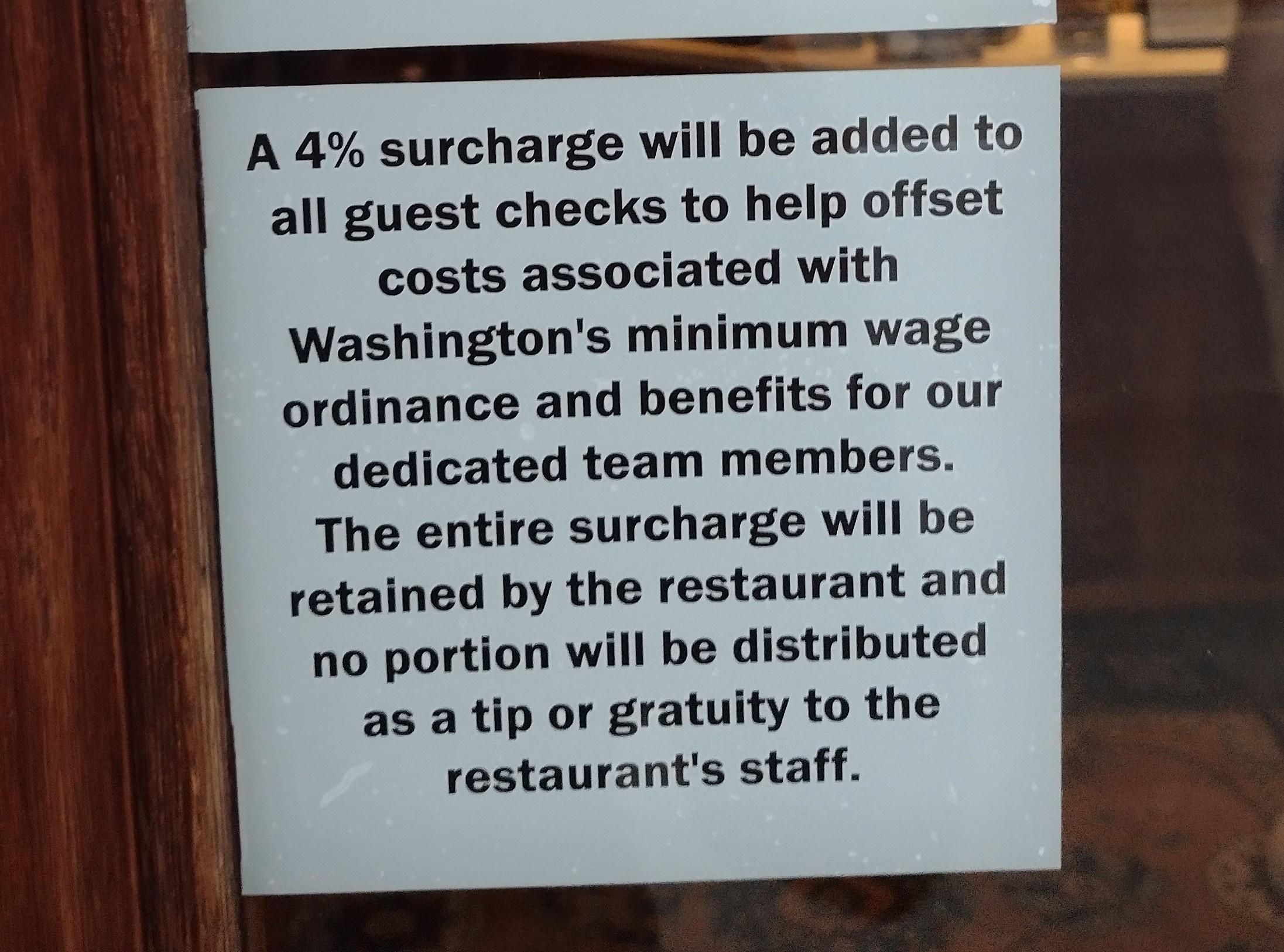 A 4 surcharge will be added to all guest checks to help offset costs associated with Washingtons minimum wage ordinance and benefits for our dedicated team members The entire surcharge will be retained by the restaurant and no portion will be distributed as a tip or gratuity to the restaurants staff