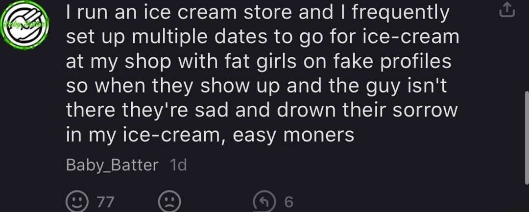RCLIEL IR CE T B I e B R T VI11 set up multiple dates to go for ice cream at my shop with fat girls on fake profiles so when they show up and the guy isnt there theyre sad and drown their sorrow in my ice cream easy moners Baby_Batter 1d