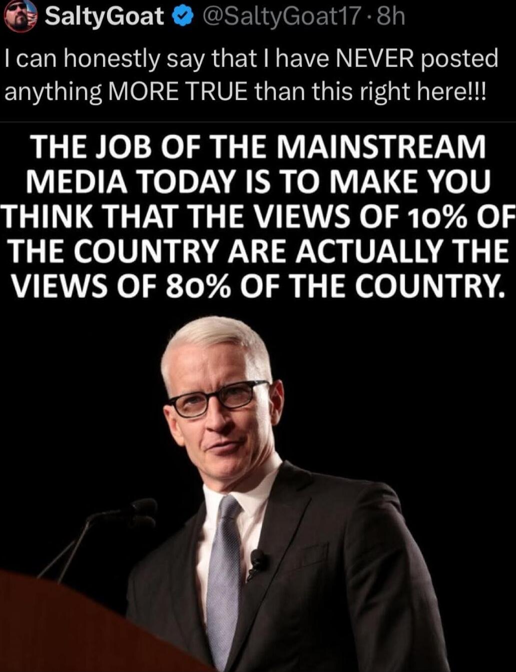 I can honestly say that I have NEVER posted anything MORE TRUE than this right here!!! THE JOB OF THE MAINSTREAM MEDIA TODAY IS TO MAKE YOU THINK THAT THE VIEWS OF 10% OF THE COUNTRY ARE ACTUALLY THE VIEWS OF 80% OF THE COUNTRY.