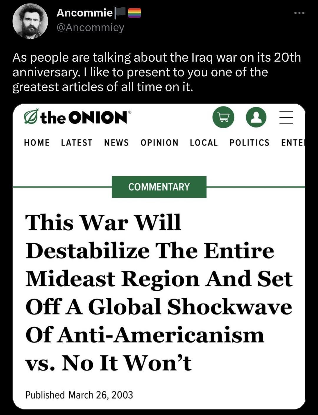 g Ancommie o As people are talking about the Iraq war on its 20th anniversary like to present to you one of the greatest articles of all time on it the ONION 0 HOME LATEST NEWS OPINION LOCAL POLITICS ENTE COMMENTARY This War Will Destabilize The Entire Mideast Region And Set Off A Global Shockwave Of Anti Americanism vs No It Wont Published March 26 2003