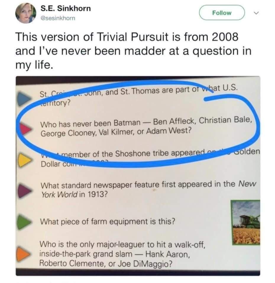 SE Sinkhorn sesinkhorn Follow v This version of Trivial Pursuit is from 2008 and Ive never been madder at a question in my life Who has never been Batman Ben Affleck Christian Bale George Clooney Val Kilmer or Adam West mber of the Shoshone tribe appea What standard newspaper feature first appeared in the New York World in 1913 What piece of farm equipment is this Who is the only majorleaguer to h