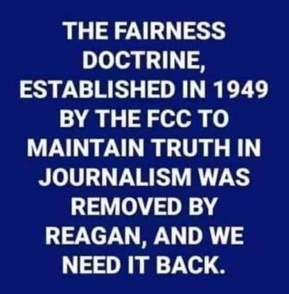 THE FAIRNESS DOCTRINE ESTABLISHED IN 1949 BY THE FCC TO A ARG G JOURNALISM WAS REMOVED BY REAGAN AND WE NEED IT BACK