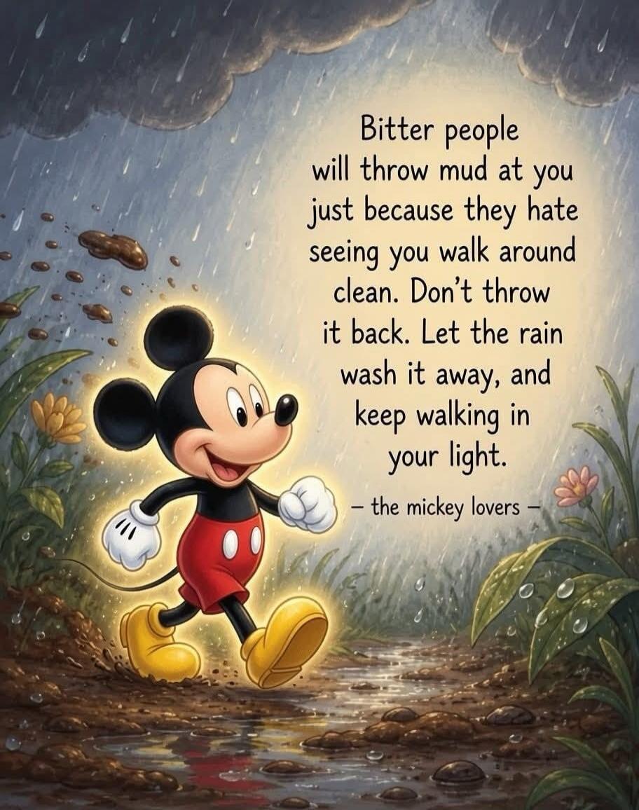 Bitter people will throw mud at you just because they hate seeing you walk around clean. Don't throw it back. Let the rain wash it away, and keep walking in your light. - the mickey lovers -