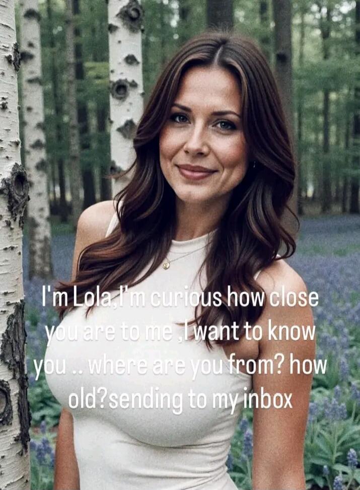 I'm Lola. I'm curious how close you are to me. I want to know you... where are you from? how old? sending to my inbox
