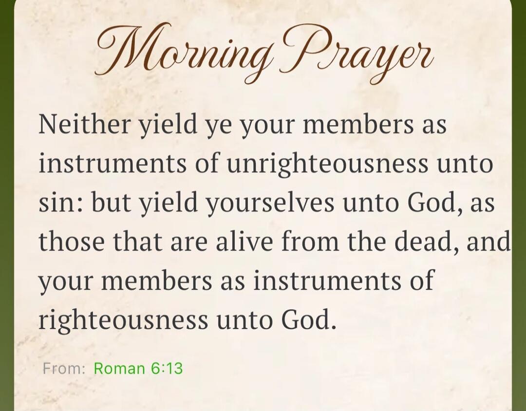 Morning Prayer Neither yield ye your members as instruments of unrighteousness unto sin: but yield yourselves unto God, as those that are alive from the dead, and your members as instruments of righteousness unto God. From: Roman 6:13