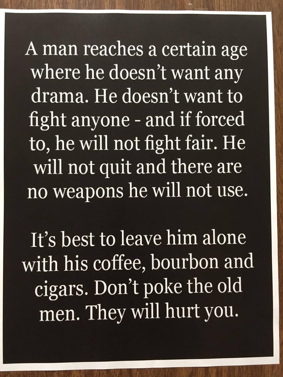 A man reaches a certain age where he doesnt want any drama He doesnt want to fight anyone and if forced to he will not fight fair He will not quit and there are no weapons he will not use Its best to leave him alone with his coffee bourbon and cigars Dont poke the old men They will hurt you