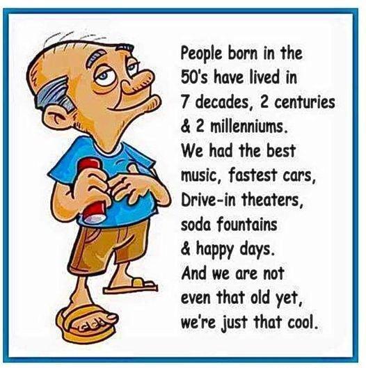 People born in the 50s have lived in 7 decades 2 centuries 2 millenniums We had the best music fastest cars Drive in theaters soda fountains happy days And we are not even that old yet were just that cool