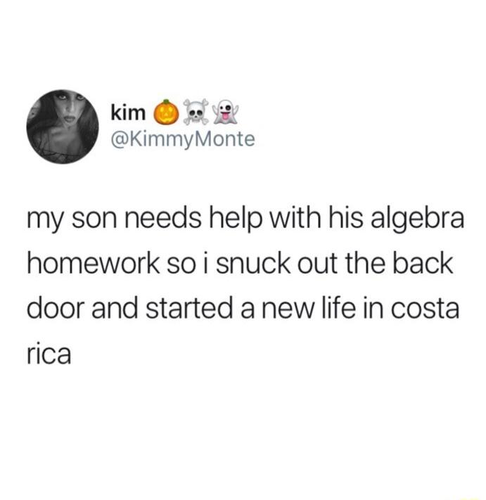 kim s KimmyMonte my son needs help with his algebra homework so i snuck out the back door and started a new life in costa rica